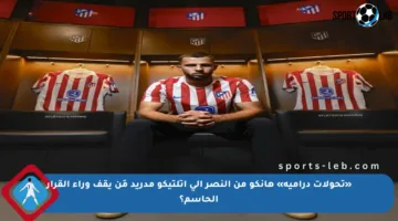 «تحولات درامية» هانكو من النصر إلى أتلتيكو مدريد مَن يقف وراء القرار الحاسم؟